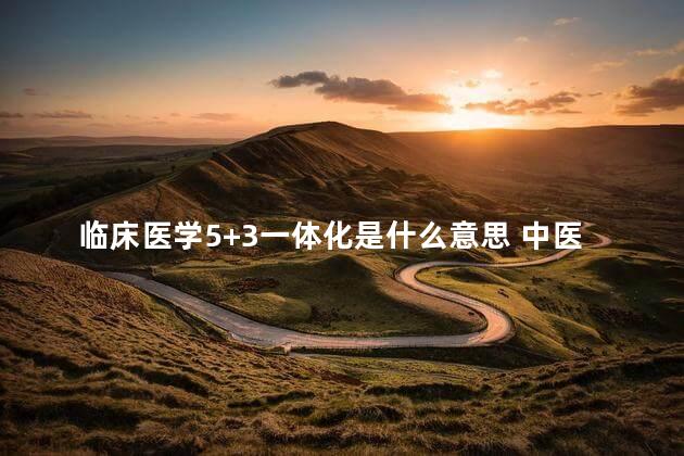 临床医学5+3一体化是什么意思 中医5加3一体化值得读吗